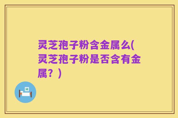 灵芝孢子粉含金属么(灵芝孢子粉是否含有金属?)