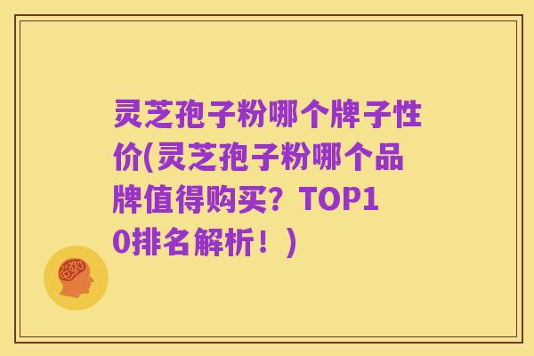 灵芝孢子粉哪个牌子性价(灵芝孢子粉哪个品牌值得购买?TOP10排名解析!)