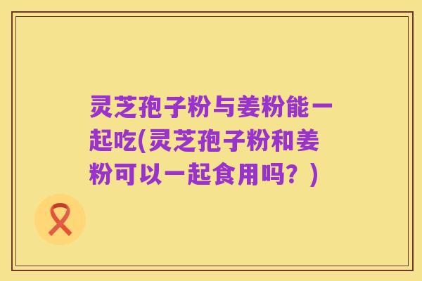 灵芝孢子粉与姜粉能一起吃(灵芝孢子粉和姜粉可以一起食用吗?)