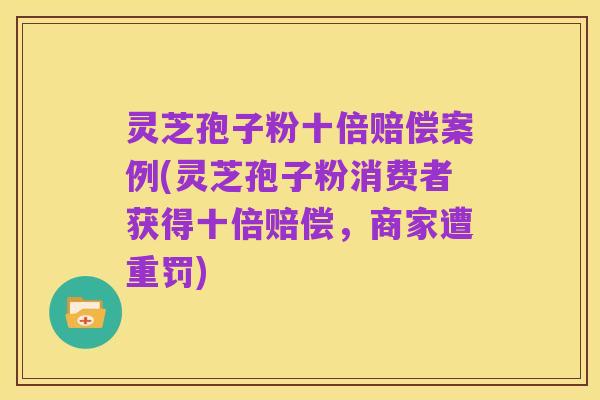 灵芝孢子粉十倍赔偿案例(灵芝孢子粉消费者获得十倍赔偿,商家遭重罚)