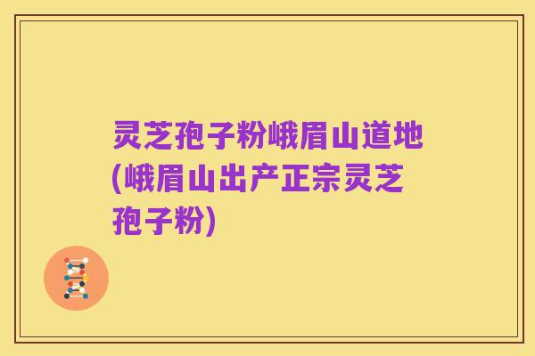 灵芝孢子粉峨眉山道地(峨眉山出产正宗灵芝孢子粉)