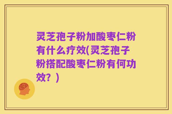 灵芝孢子粉加酸枣仁粉有什么疗效(灵芝孢子粉搭配酸枣仁粉有何功效?)
