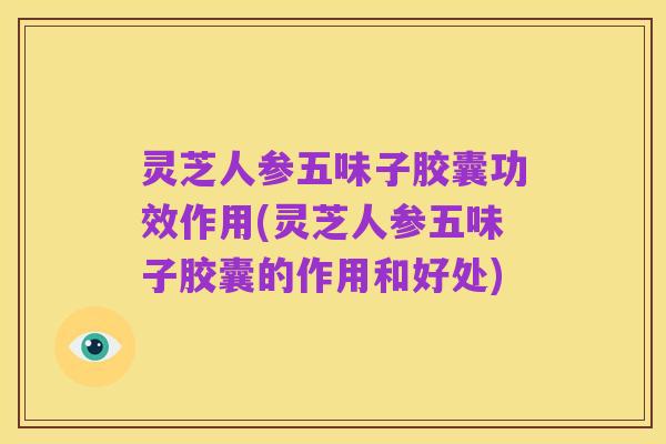 灵芝人参五味子胶囊功效作用(灵芝人参五味子胶囊的作用和好处)