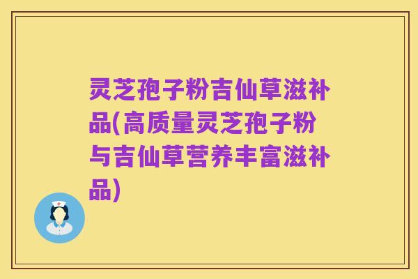 灵芝孢子粉吉仙草滋补品(高质量灵芝孢子粉与吉仙草营养丰富滋补品)
