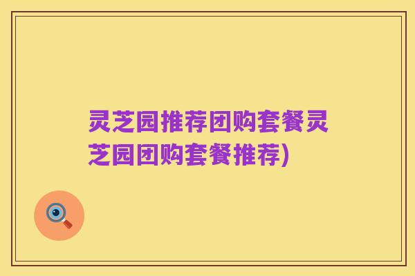灵芝园推荐团购套餐灵芝园团购套餐推荐)
