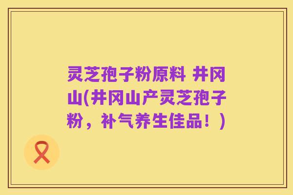 灵芝孢子粉原料 井冈山(井冈山产灵芝孢子粉,补气养生佳品!)