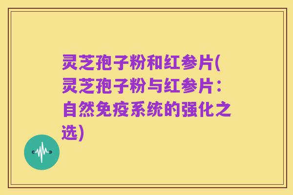 灵芝孢子粉和红参片(灵芝孢子粉与红参片:自然免疫系统的强化之选)
