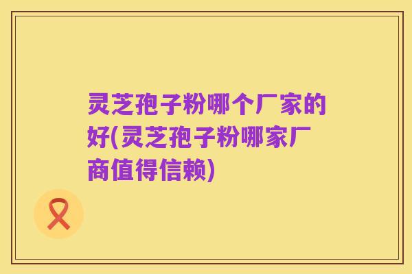 灵芝孢子粉哪个厂家的好(灵芝孢子粉哪家厂商值得信赖)