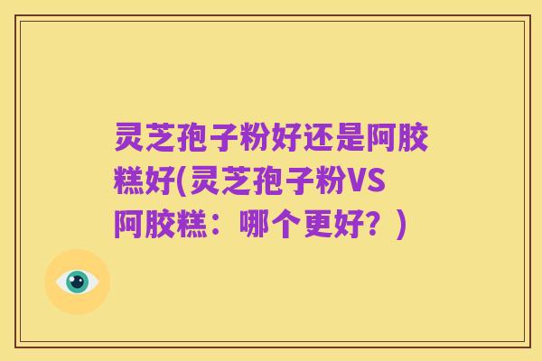 灵芝孢子粉好还是阿胶糕好(灵芝孢子粉VS阿胶糕：哪个更好？)