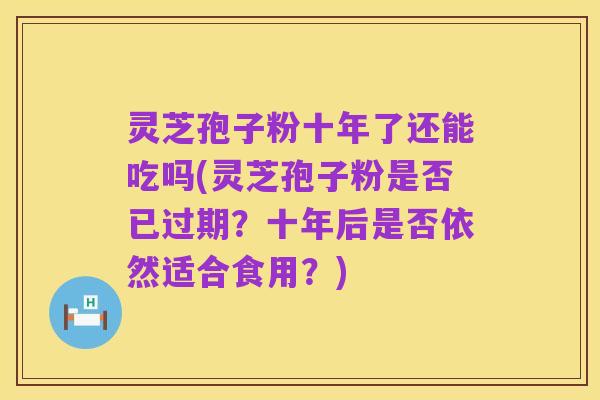 灵芝孢子粉十年了还能吃吗(灵芝孢子粉是否已过期？十年后是否依然适合食用？)