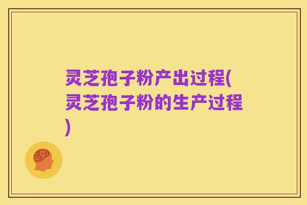 灵芝孢子粉产出过程(灵芝孢子粉的生产过程)