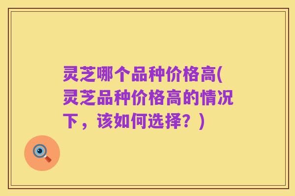 灵芝哪个品种价格高(灵芝品种价格高的情况下，该如何选择？)