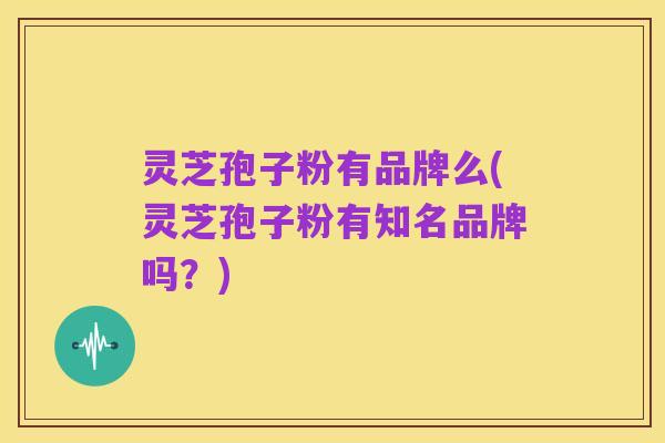 灵芝孢子粉有品牌么(灵芝孢子粉有知名品牌吗？)