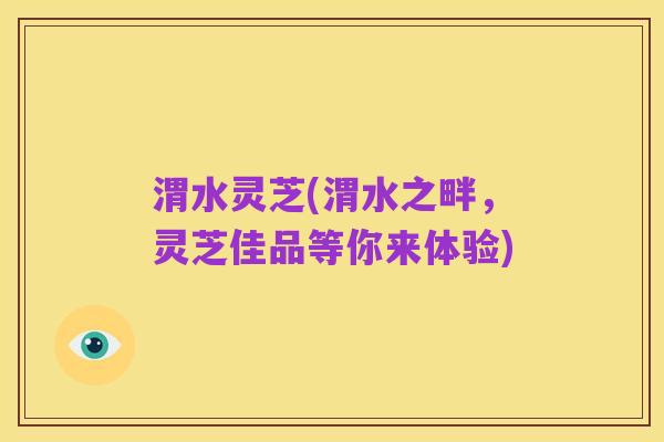 渭水灵芝(渭水之畔,灵芝佳品等你来体验)