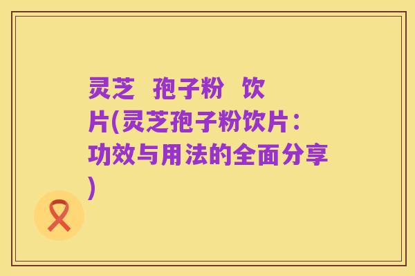 灵芝 孢子粉 饮片(灵芝孢子粉饮片:功效与用法的全面分享)