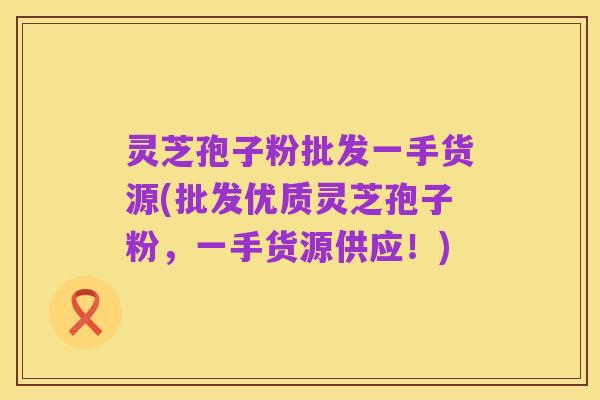 灵芝孢子粉批发一手货源(批发优质灵芝孢子粉，一手货源供应！)