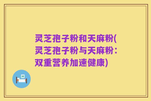 灵芝孢子粉和天麻粉(灵芝孢子粉与天麻粉:双重营养加速健康)