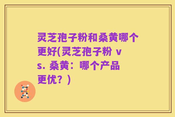 灵芝孢子粉和桑黄哪个更好(灵芝孢子粉 vs. 桑黄:哪个产品更优?)