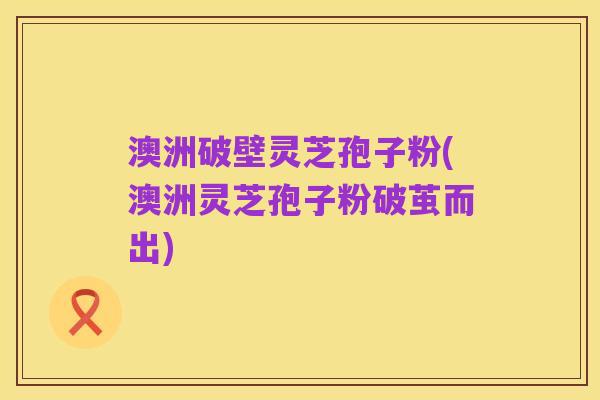 澳洲破壁灵芝孢子粉(澳洲灵芝孢子粉破茧而出)