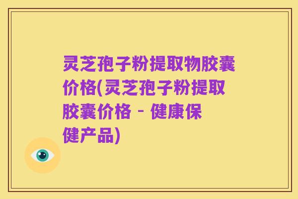 灵芝孢子粉提取物胶囊价格(灵芝孢子粉提取胶囊价格 - 健康保健产品)