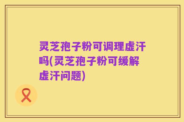灵芝孢子粉可调理虚汗吗(灵芝孢子粉可缓解虚汗问题)