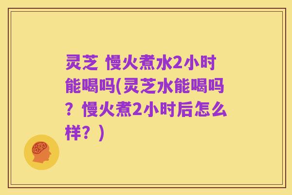 灵芝 慢火煮水2小时能喝吗(灵芝水能喝吗?慢火煮2小时后怎么样?)