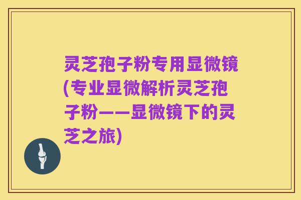 灵芝孢子粉专用显微镜(专业显微解析灵芝孢子粉——显微镜下的灵芝之旅)