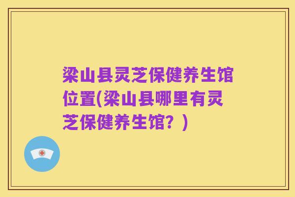梁山县灵芝保健养生馆位置(梁山县哪里有灵芝保健养生馆？)