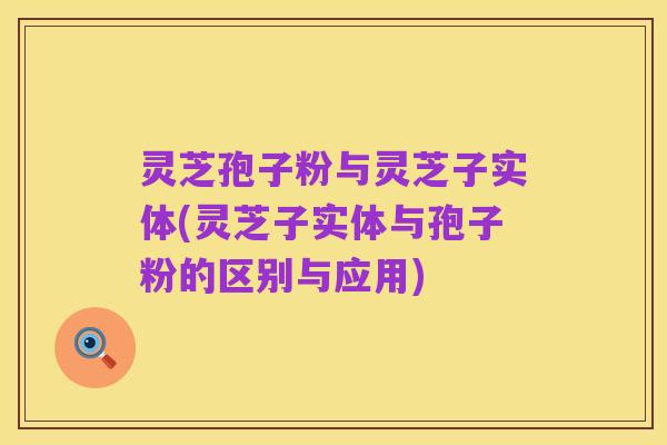 灵芝孢子粉与灵芝子实体(灵芝子实体与孢子粉的区别与应用)