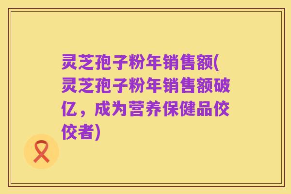 灵芝孢子粉年销售额(灵芝孢子粉年销售额破亿,成为营养保健品佼佼者)
