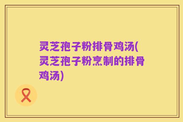 灵芝孢子粉排骨鸡汤(灵芝孢子粉烹制的排骨鸡汤)