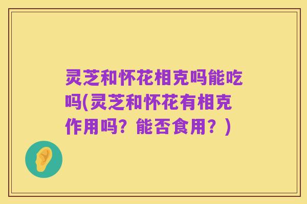 灵芝和怀花相克吗能吃吗(灵芝和怀花有相克作用吗?能否食用?)