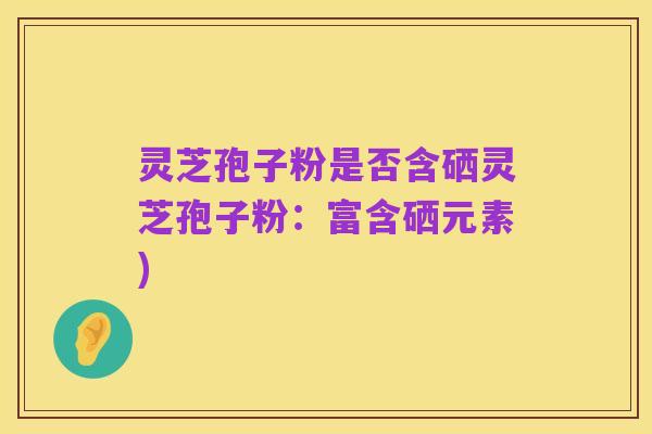 灵芝孢子粉是否含硒灵芝孢子粉:富含硒元素)