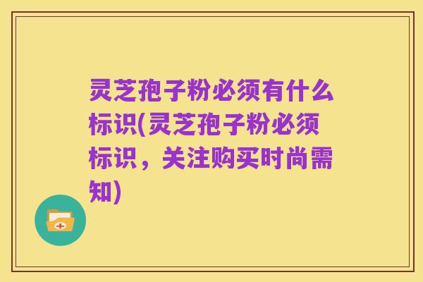 灵芝孢子粉必须有什么标识(灵芝孢子粉必须标识,关注购买时尚需知)