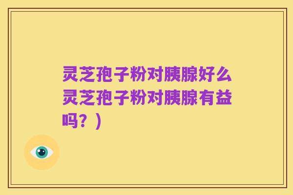 灵芝孢子粉对胰腺好么灵芝孢子粉对胰腺有益吗?)