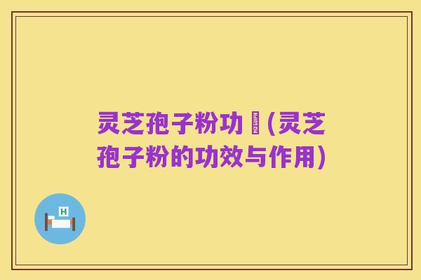 灵芝孢子粉功効(灵芝孢子粉的功效与作用)