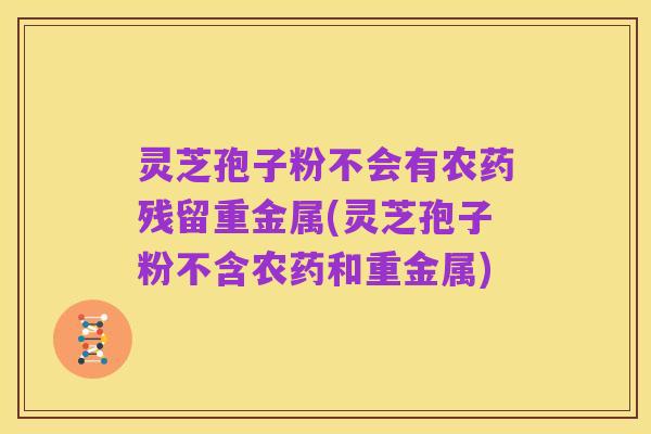 灵芝孢子粉不会有农药残留重金属(灵芝孢子粉不含农药和重金属)