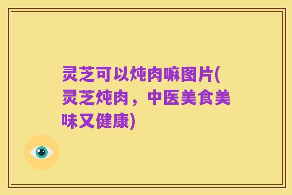 灵芝可以炖肉嘛图片(灵芝炖肉，中医美食美味又健康)