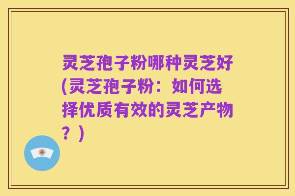 灵芝孢子粉哪种灵芝好(灵芝孢子粉：如何选择优质有效的灵芝产物？)