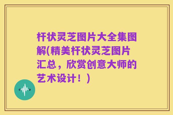杆状灵芝图片大全集图解(精美杆状灵芝图片汇总,欣赏创意大师的艺术设计!)