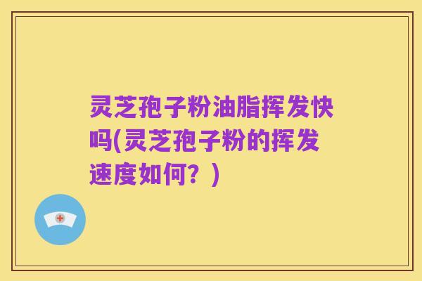 灵芝孢子粉油脂挥发快吗(灵芝孢子粉的挥发速度如何?)