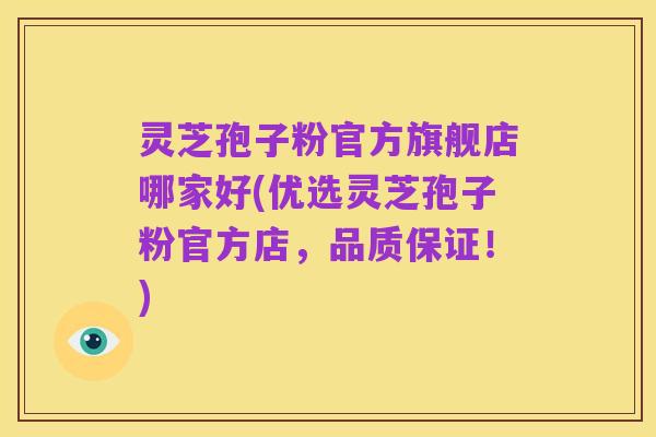 灵芝孢子粉官方旗舰店哪家好(优选灵芝孢子粉官方店，品质保证！)