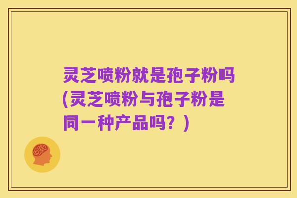 灵芝喷粉就是孢子粉吗(灵芝喷粉与孢子粉是同一种产品吗?)