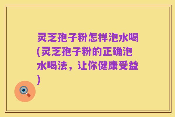 灵芝孢子粉怎样泡水喝(灵芝孢子粉的正确泡水喝法，让你健康受益)