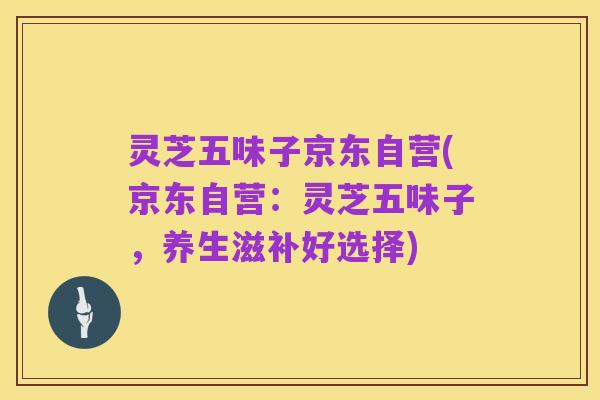 灵芝五味子京东自营(京东自营:灵芝五味子,养生滋补好选择)