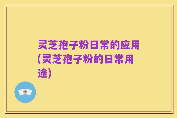 灵芝孢子粉日常的应用(灵芝孢子粉的日常用途)