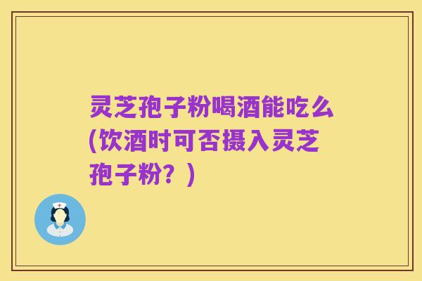 灵芝孢子粉喝酒能吃么(饮酒时可否摄入灵芝孢子粉?)