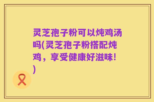 灵芝孢子粉可以炖鸡汤吗(灵芝孢子粉搭配炖鸡，享受健康好滋味!)