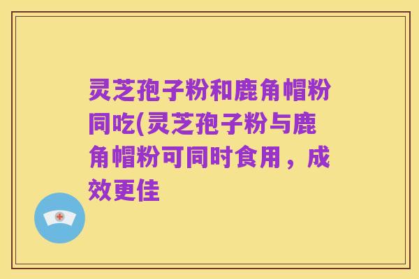 灵芝孢子粉和鹿角帽粉同吃(灵芝孢子粉与鹿角帽粉可同时食用,成效更佳