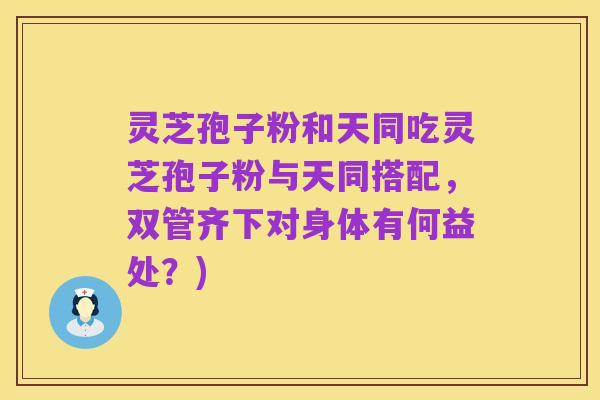 灵芝孢子粉和天同吃灵芝孢子粉与天同搭配，双管齐下对身体有何益处？)